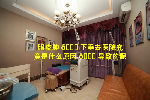 眼皮肿 🕊 下垂去医院究竟是什么原因 🍀 导致的呢